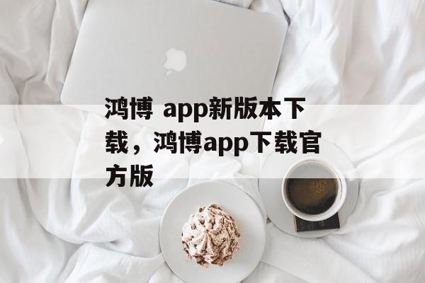 鸿博 app新版本下载，鸿博app下载官方版