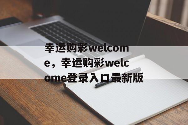 幸运购彩welcome，幸运购彩welcome登录入口最新版